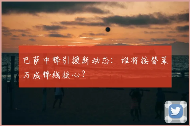 巴萨中锋引援新动态：谁将接替莱万成锋线核心？