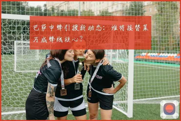 巴萨中锋引援新动态：谁将接替莱万成锋线核心？