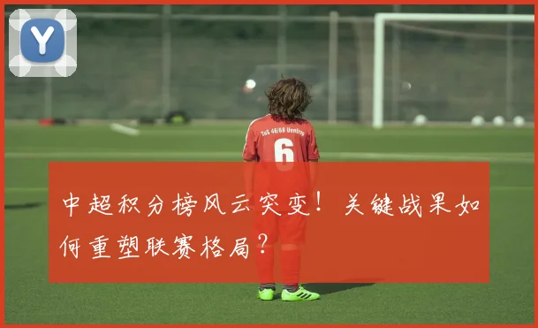 中超积分榜风云突变！关键战果如何重塑联赛格局？