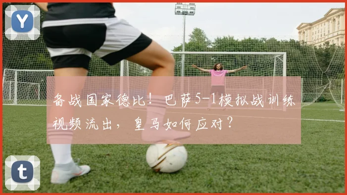 备战国家德比！巴萨5-1模拟战训练视频流出，皇马如何应对？