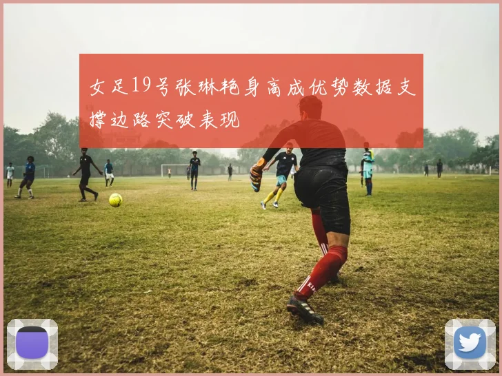 女足19号张琳艳身高成优势数据支撑边路突破表现