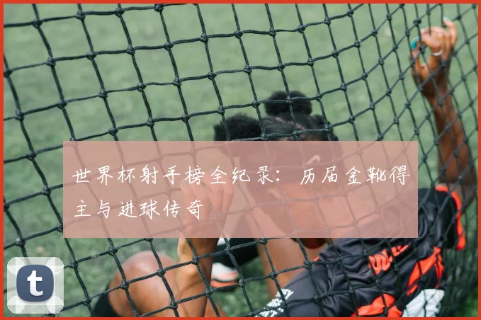 世界杯射手榜全纪录：历届金靴得主与进球传奇