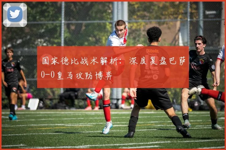 国家德比战术解析：深度复盘巴萨0-0皇马攻防博弈