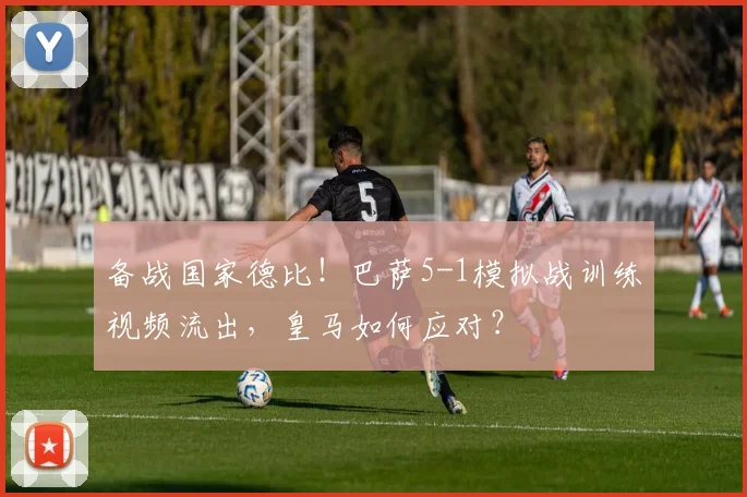 备战国家德比！巴萨5-1模拟战训练视频流出，皇马如何应对？