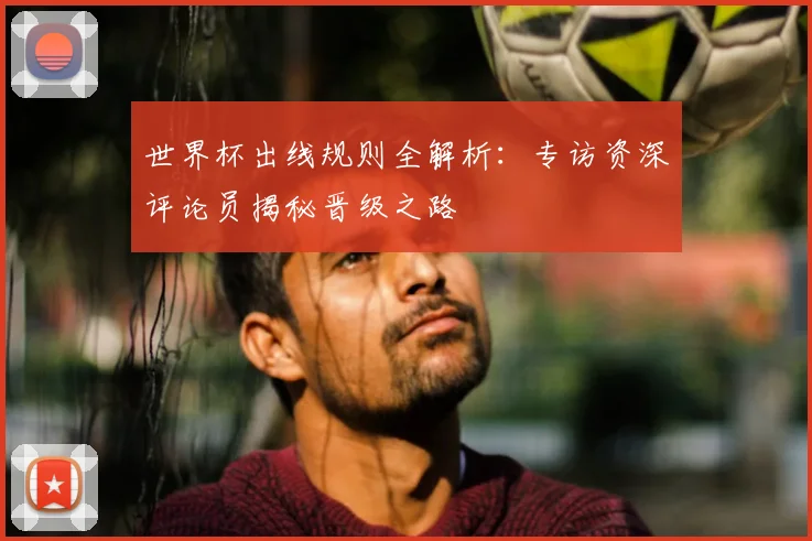 世界杯出线规则全解析：专访资深评论员揭秘晋级之路