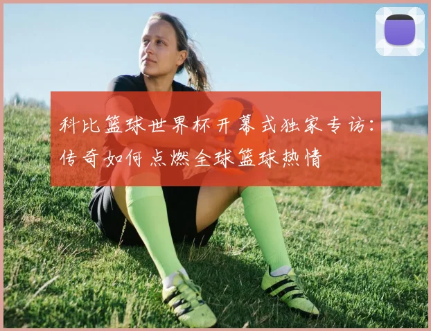 科比篮球世界杯开幕式独家专访：传奇如何点燃全球篮球热情