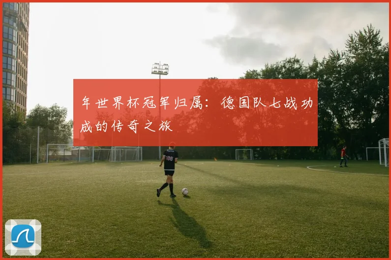 年世界杯冠军归属：德国队七战功成的传奇之旅